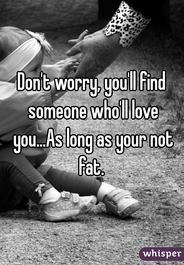 Don't worry, you'll find someone who'll love you...As long as your not fat. 