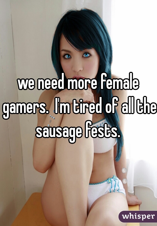 we need more female gamers.  I'm tired of all the sausage fests. 