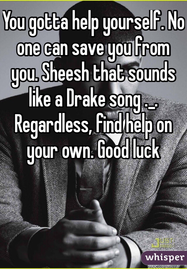 You gotta help yourself. No one can save you from you. Sheesh that sounds like a Drake song ._. Regardless, find help on your own. Good luck