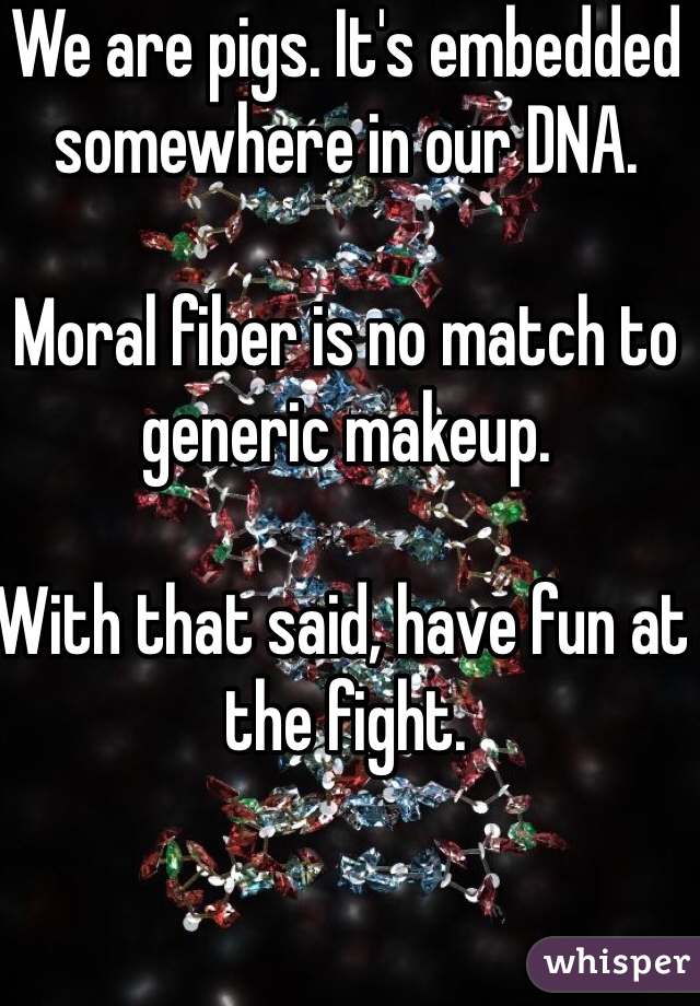 We are pigs. It's embedded somewhere in our DNA. 

Moral fiber is no match to generic makeup. 

With that said, have fun at the fight. 