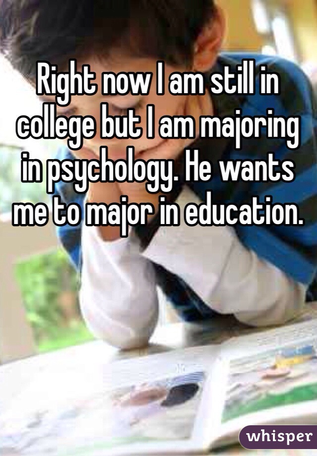 Right now I am still in college but I am majoring in psychology. He wants me to major in education.