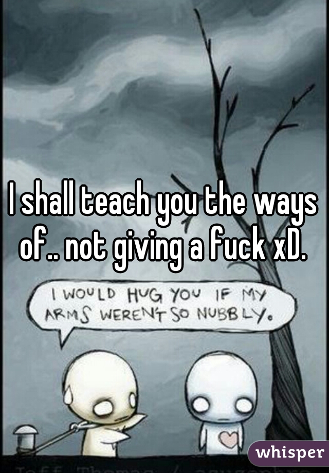 I shall teach you the ways of.. not giving a fuck xD. 