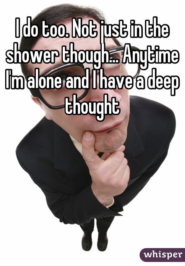 I do too. Not just in the shower though... Anytime I'm alone and I have a deep thought