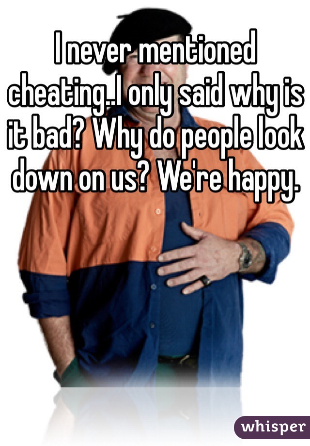 I never mentioned cheating..I only said why is it bad? Why do people look down on us? We're happy. 