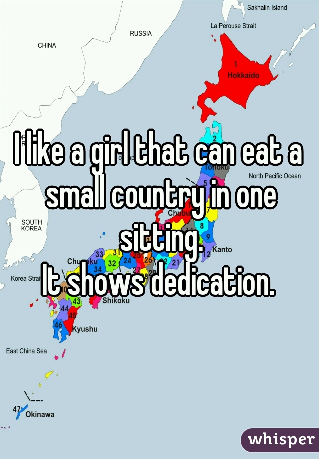 I like a girl that can eat a small country in one sitting.
It shows dedication.
