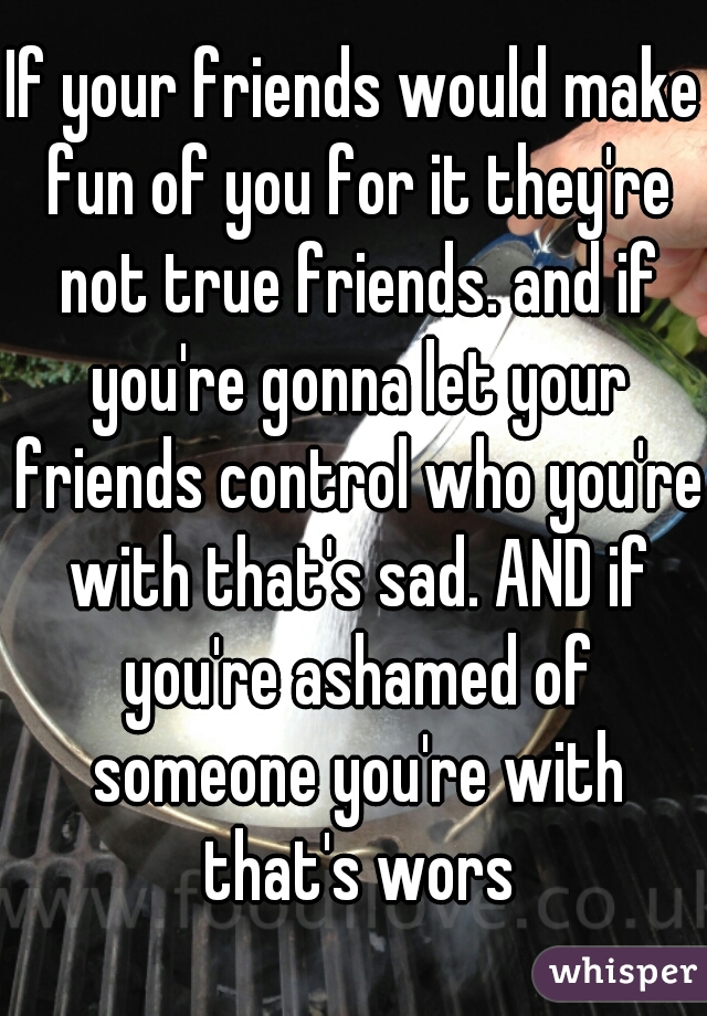 If your friends would make fun of you for it they're not true friends. and if you're gonna let your friends control who you're with that's sad. AND if you're ashamed of someone you're with that's wors