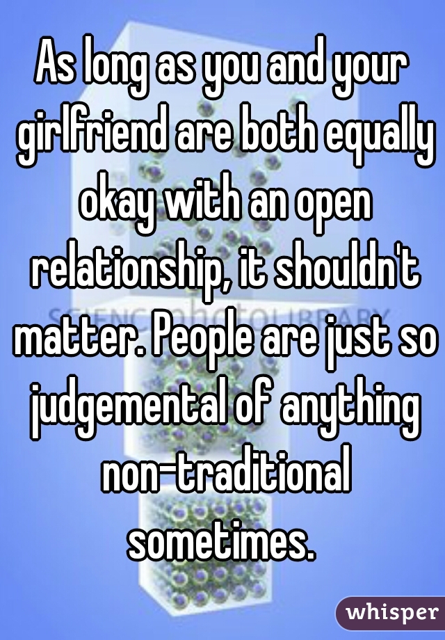 As long as you and your girlfriend are both equally okay with an open relationship, it shouldn't matter. People are just so judgemental of anything non-traditional sometimes. 