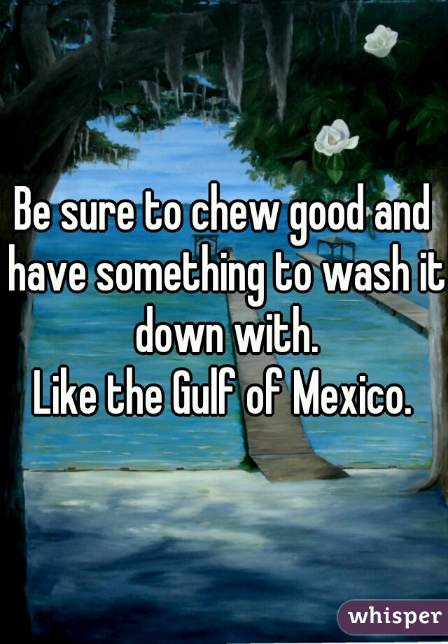Be sure to chew good and have something to wash it down with.
Like the Gulf of Mexico.