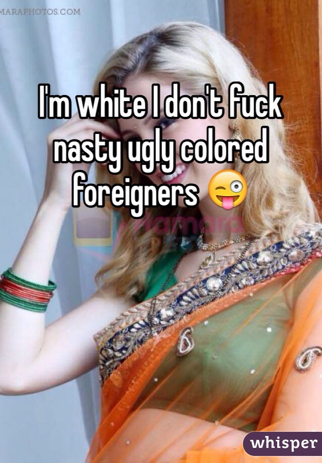 I'm white I don't fuck nasty ugly colored  foreigners 😜