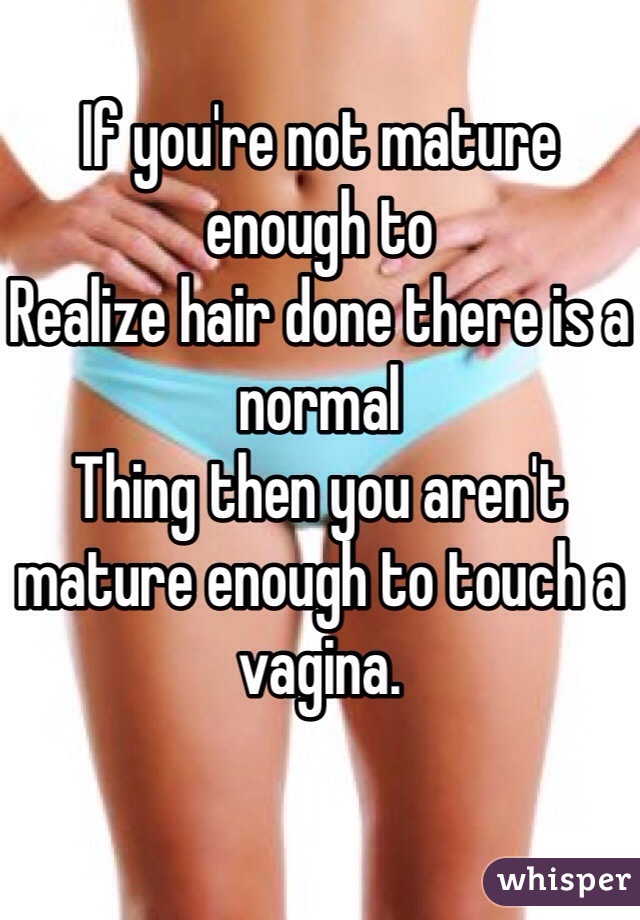 If you're not mature enough to
Realize hair done there is a normal
Thing then you aren't mature enough to touch a vagina.