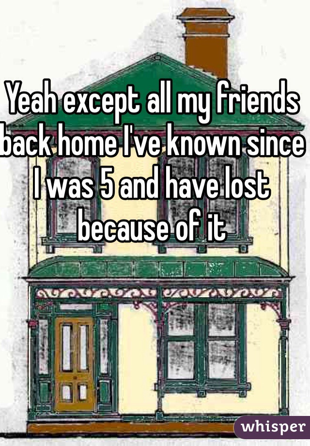 Yeah except all my friends back home I've known since I was 5 and have lost because of it