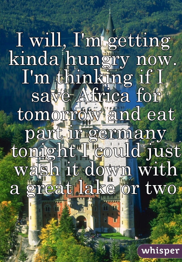 I will, I'm getting kinda hungry now. 
I'm thinking if I save Africa for tomorrow and eat part ir germany tonight I could just wash it down with a great lake or two  