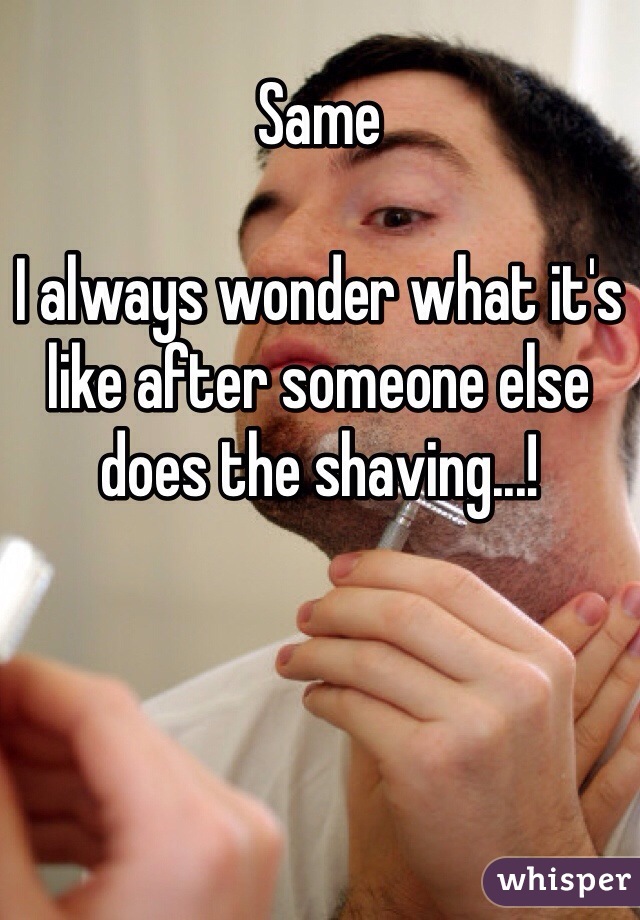 Same 

I always wonder what it's like after someone else does the shaving...!