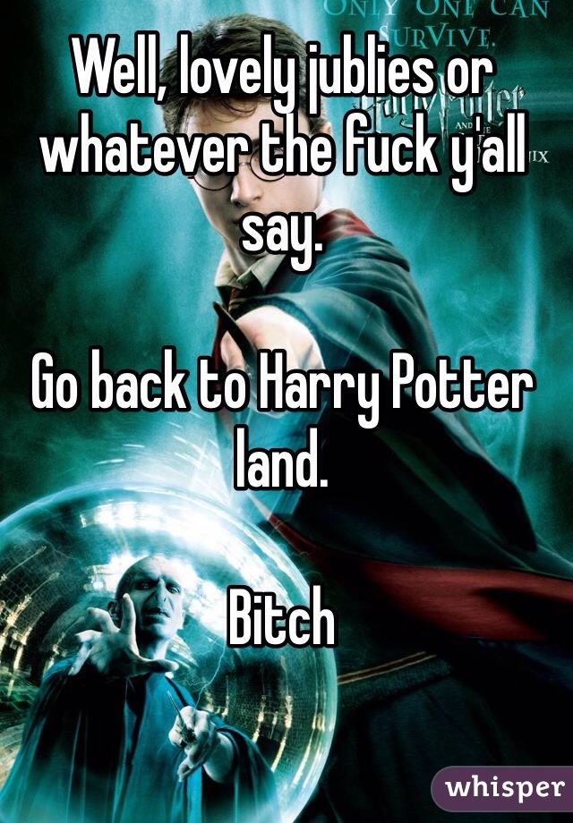 Well, lovely jublies or whatever the fuck y'all say. 

Go back to Harry Potter land. 

Bitch