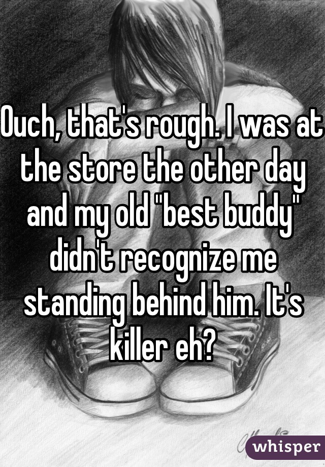 Ouch, that's rough. I was at the store the other day and my old "best buddy" didn't recognize me standing behind him. It's killer eh?