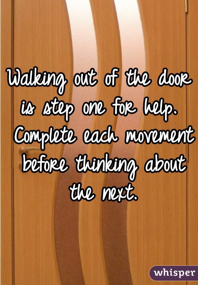 Walking out of the door is step one for help.  Complete each movement before thinking about the next.