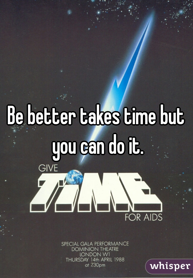 Be better takes time but you can do it.