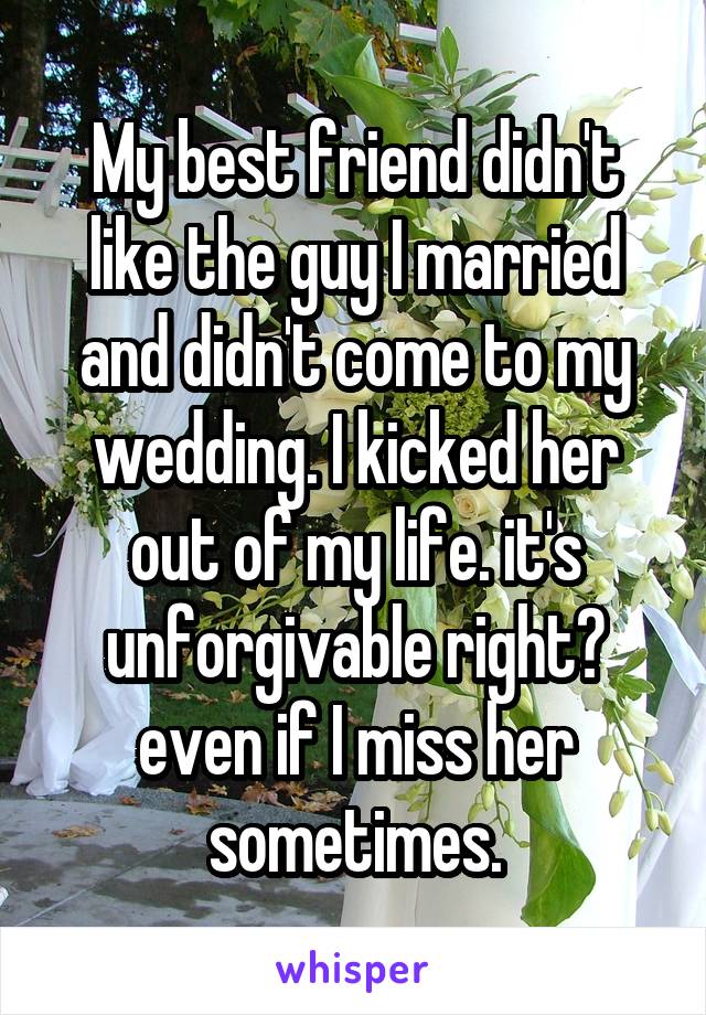 My best friend didn't like the guy I married and didn't come to my wedding. I kicked her out of my life. it's unforgivable right? even if I miss her sometimes.