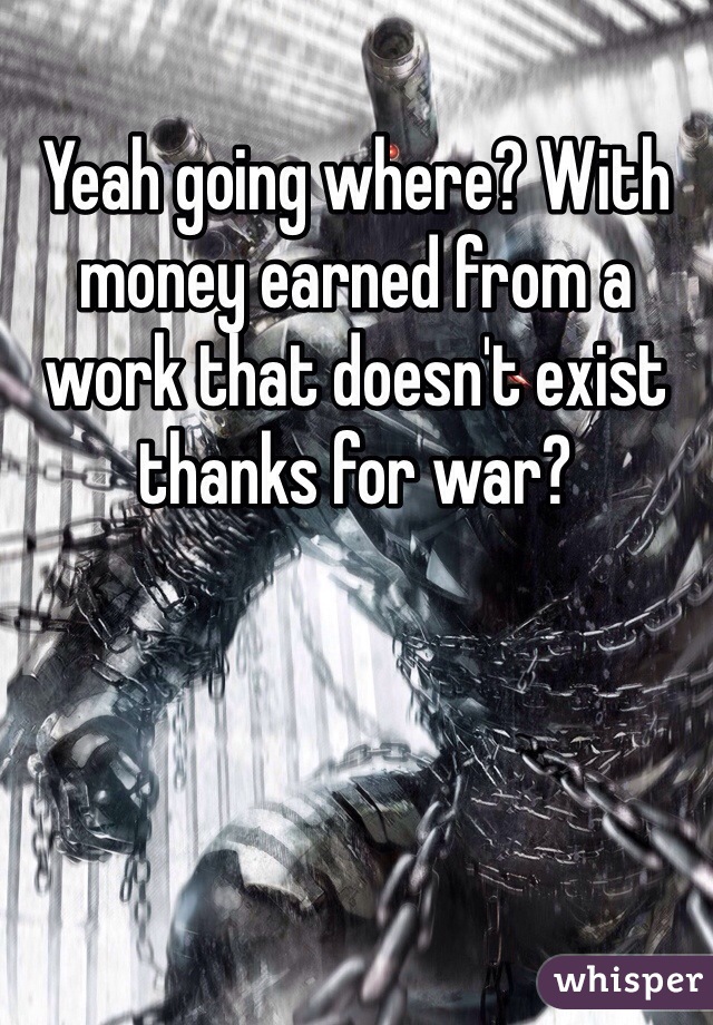Yeah going where? With money earned from a work that doesn't exist thanks for war? 