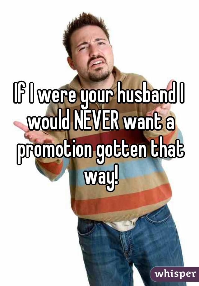 If I were your husband I would NEVER want a promotion gotten that way!