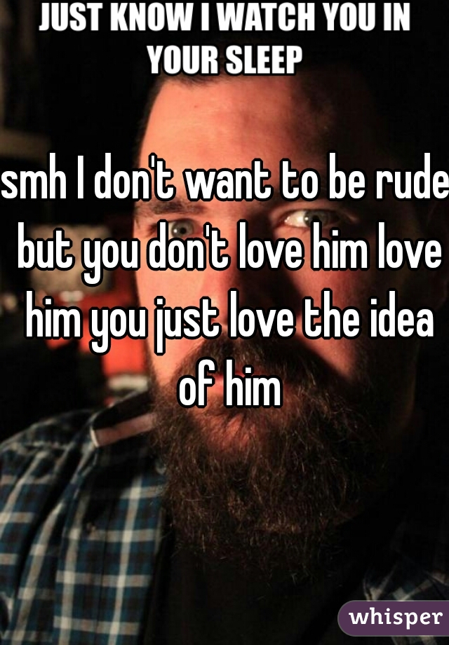 smh I don't want to be rude but you don't love him love him you just love the idea of him