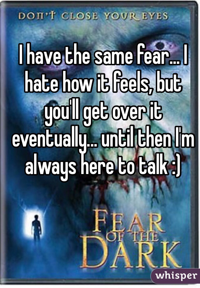 I have the same fear... I hate how it feels, but you'll get over it eventually... until then I'm always here to talk :)