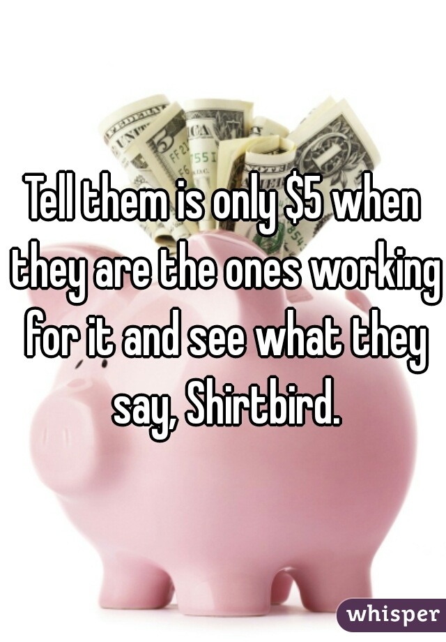 Tell them is only $5 when they are the ones working for it and see what they say, Shirtbird.