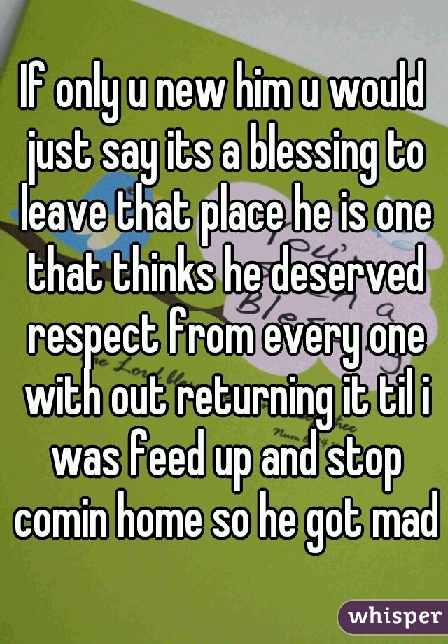 If only u new him u would just say its a blessing to leave that place he is one that thinks he deserved respect from every one with out returning it til i was feed up and stop comin home so he got mad