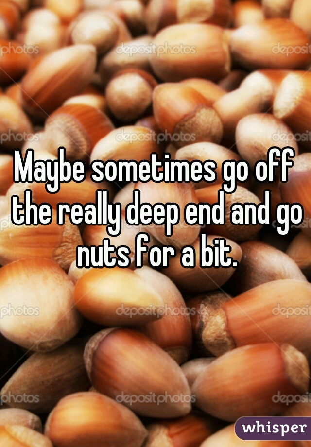 Maybe sometimes go off the really deep end and go nuts for a bit.