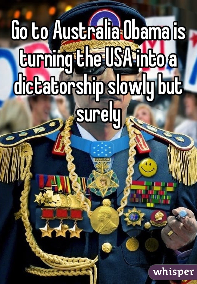 Go to Australia Obama is turning the USA into a dictatorship slowly but surely