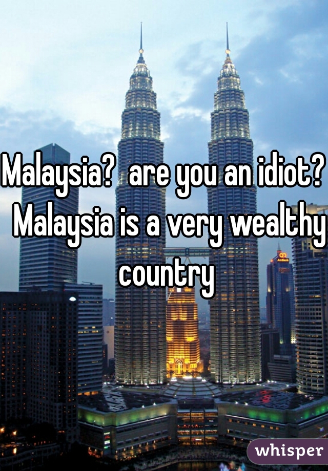 Malaysia?  are you an idiot?  Malaysia is a very wealthy country