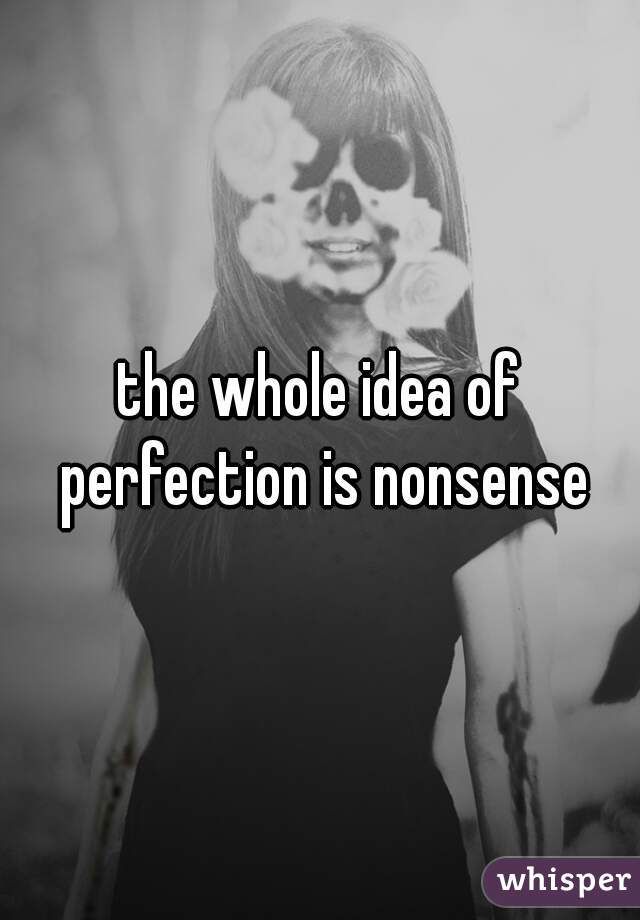 the whole idea of perfection is nonsense