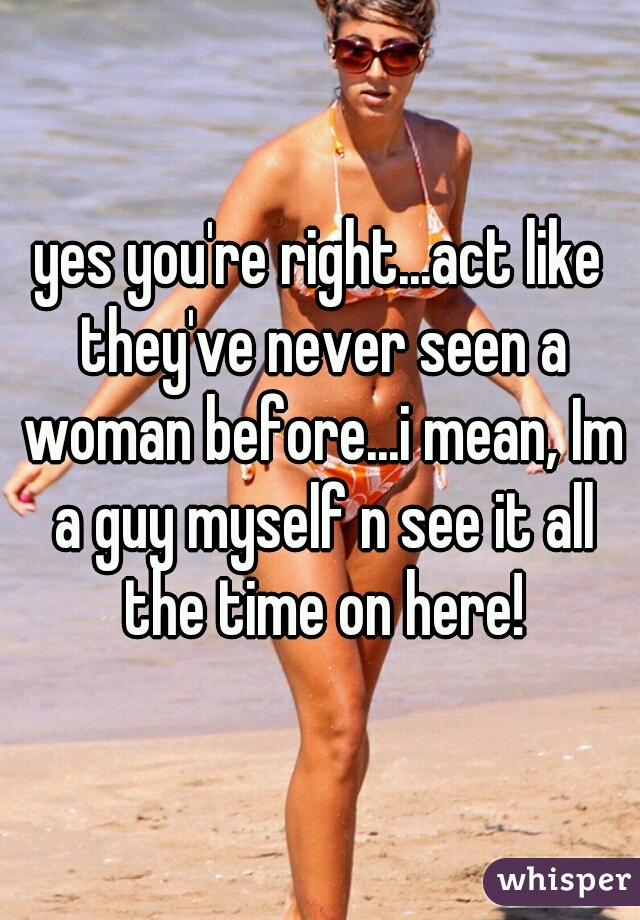 yes you're right...act like they've never seen a woman before...i mean, Im a guy myself n see it all the time on here!