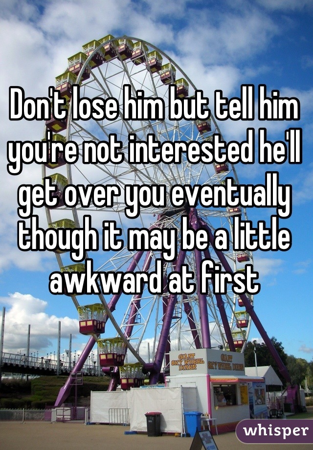 Don't lose him but tell him you're not interested he'll get over you eventually though it may be a little awkward at first