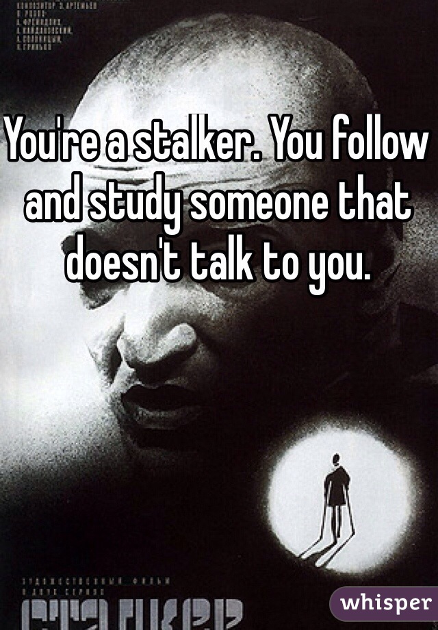You're a stalker. You follow and study someone that doesn't talk to you.