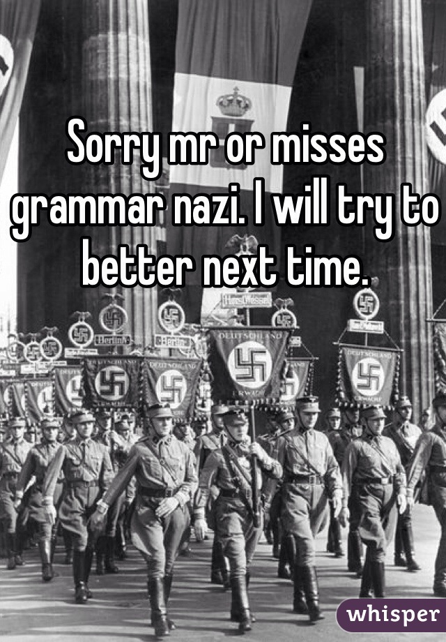 Sorry mr or misses grammar nazi. I will try to better next time.