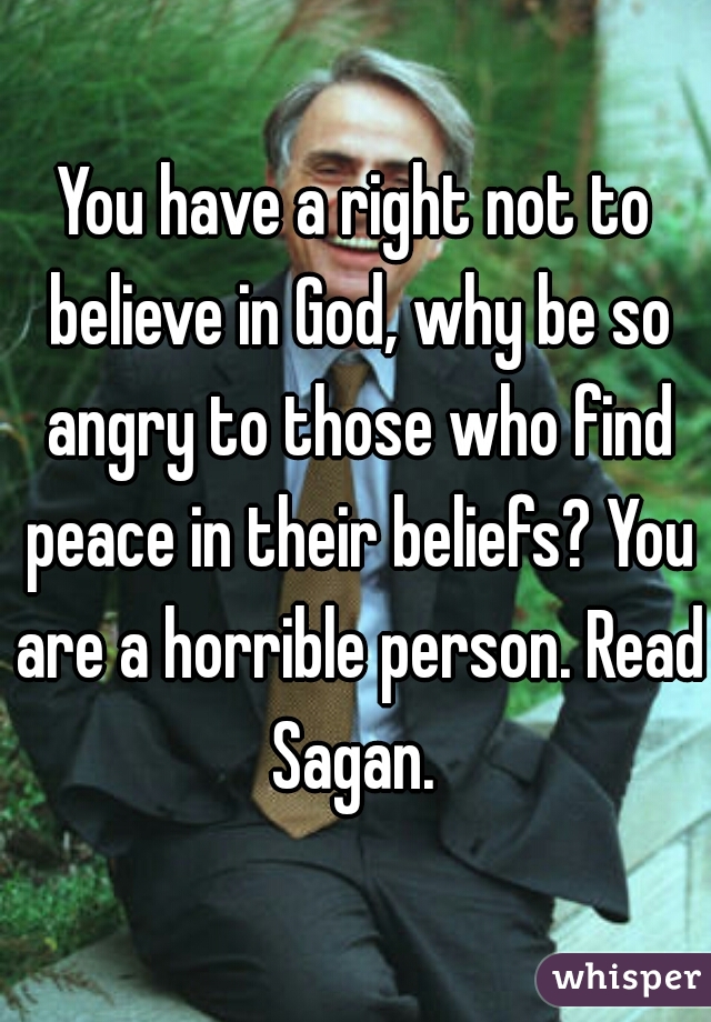 You have a right not to believe in God, why be so angry to those who find peace in their beliefs? You are a horrible person. Read Sagan. 
