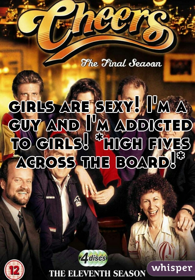 girls are sexy! I'm a guy and I'm addicted to girls! *high fives across the board!*