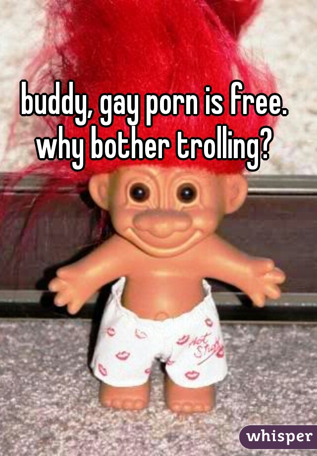 buddy, gay porn is free. why bother trolling? 