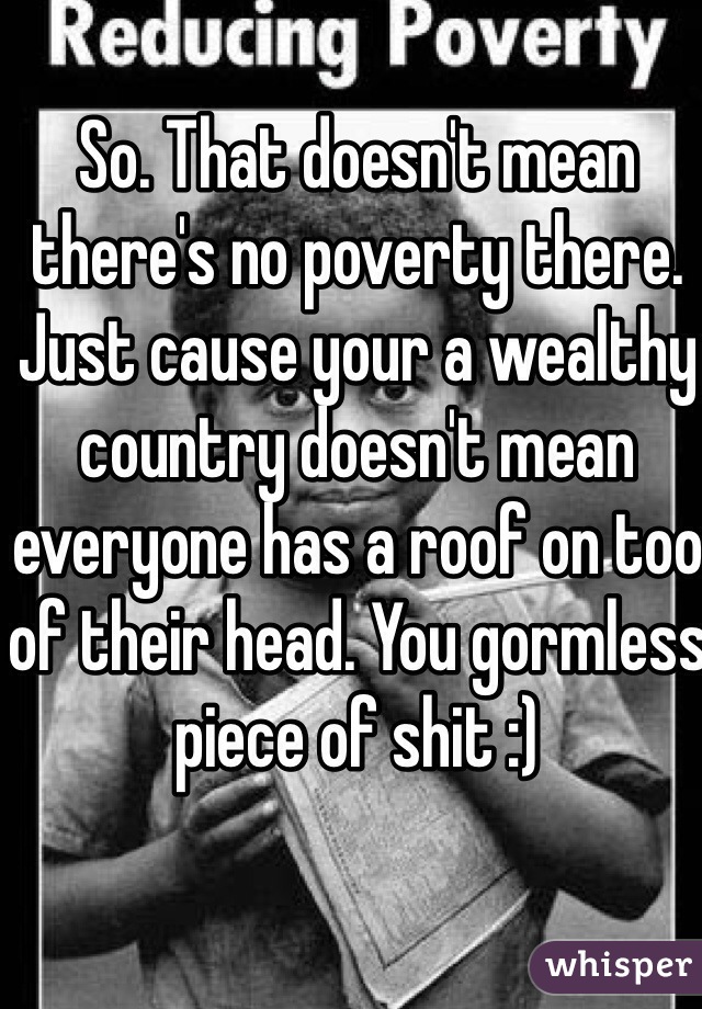 So. That doesn't mean there's no poverty there. Just cause your a wealthy country doesn't mean everyone has a roof on too of their head. You gormless piece of shit :)