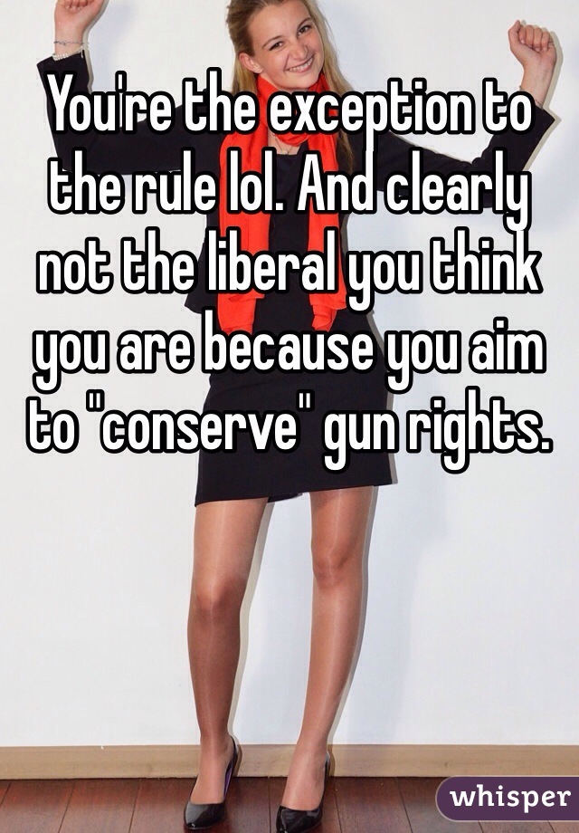 You're the exception to the rule lol. And clearly not the liberal you think you are because you aim to "conserve" gun rights.