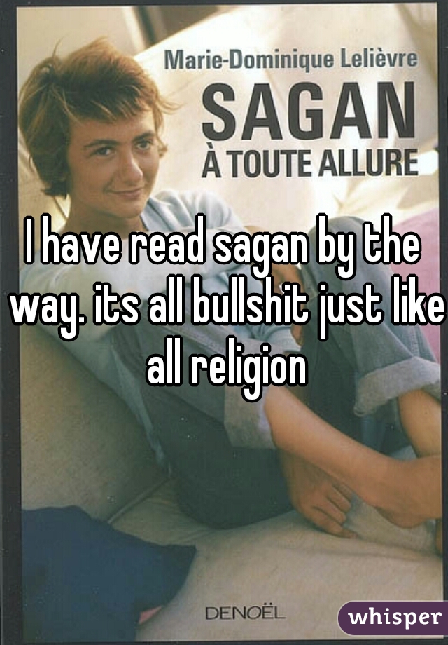 I have read sagan by the way. its all bullshit just like all religion