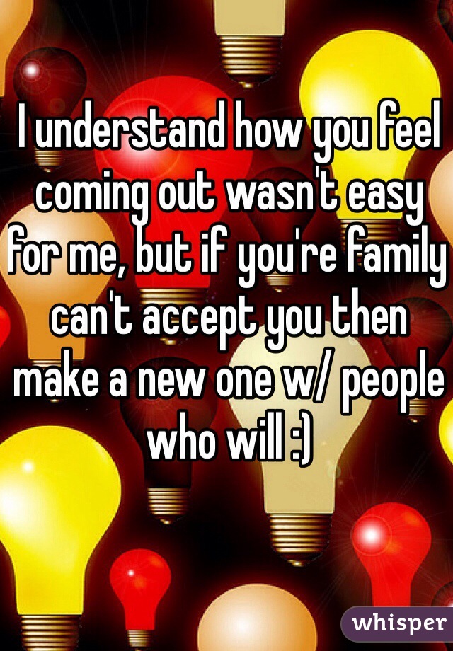 I understand how you feel coming out wasn't easy for me, but if you're family can't accept you then make a new one w/ people who will :)
