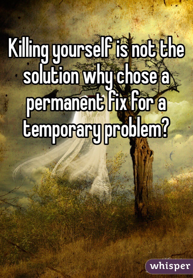 Killing yourself is not the solution why chose a permanent fix for a temporary problem?