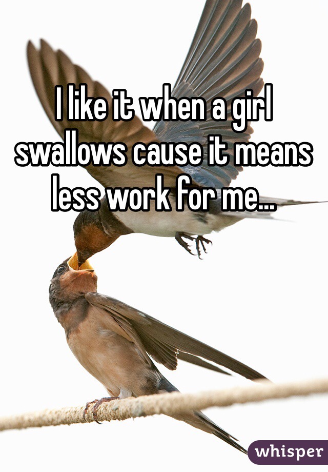 I like it when a girl swallows cause it means less work for me... 
