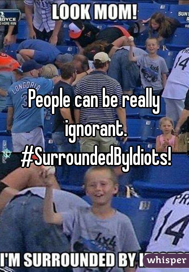 People can be really ignorant. #SurroundedByIdiots!