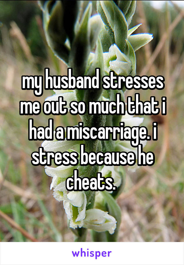 my husband stresses me out so much that i had a miscarriage. i stress because he cheats. 