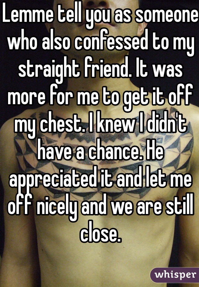 Lemme tell you as someone who also confessed to my straight friend. It was more for me to get it off my chest. I knew I didn't have a chance. He appreciated it and let me off nicely and we are still close.