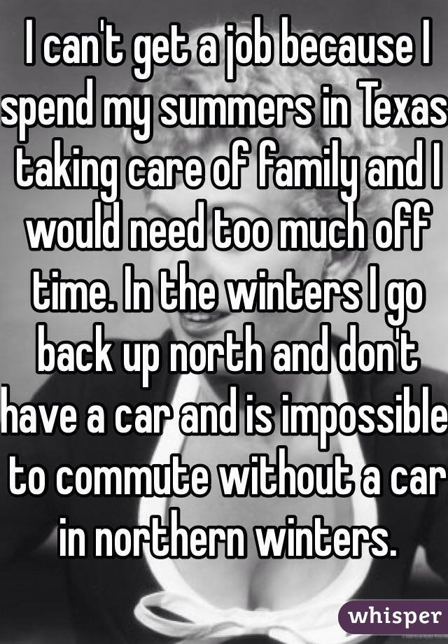 I can't get a job because I spend my summers in Texas taking care of family and I would need too much off time. In the winters I go back up north and don't have a car and is impossible to commute without a car in northern winters.