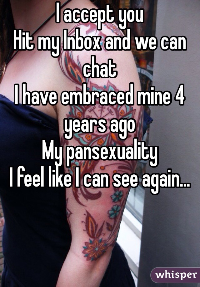 I accept you
Hit my Inbox and we can chat
I have embraced mine 4 years ago
My pansexuality
I feel like I can see again...